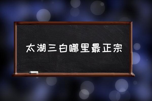 太湖三白哪里最正宗 太湖三大河鮮？