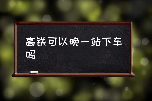 高鐵可以晚一站下車嗎 高鐵可以提前一站下車嘛？