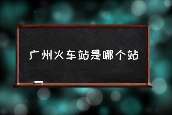 廣州火車站是哪個(gè)站 廣州站是指哪個(gè)站？