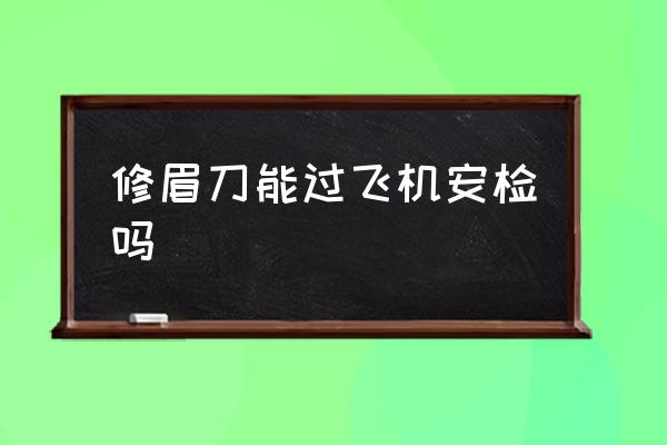 修眉刀能過飛機安檢嗎 修眉刀可以過安檢嗎？