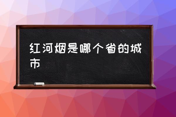 紅河煙是哪個省的城市 紅河是不是邊境地區(qū)？
