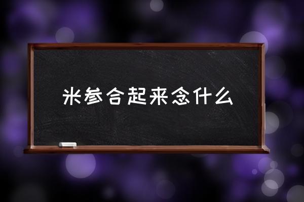 米參合起來念什么 米和參左右組合的字怎么讀？