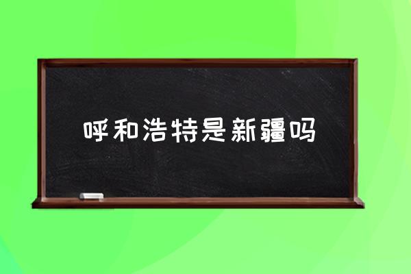 呼和浩特是新疆嗎 內(nèi)蒙古呼和浩特在黑龍江哪邊？