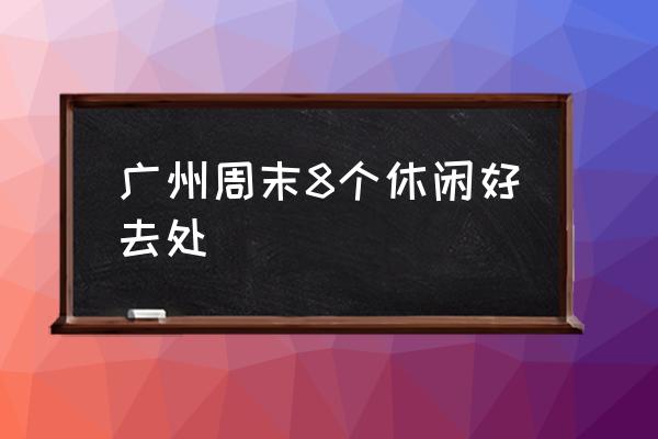 廣州周末8個休閑好去處 廣州最好玩的地方？