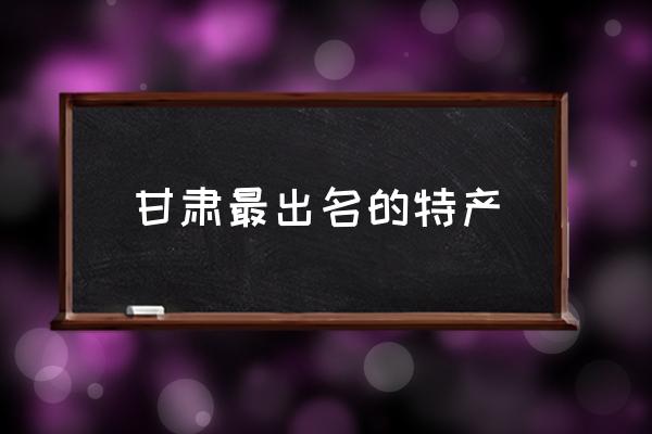 甘肅最出名的特產 甘肅特產有哪些送人的？