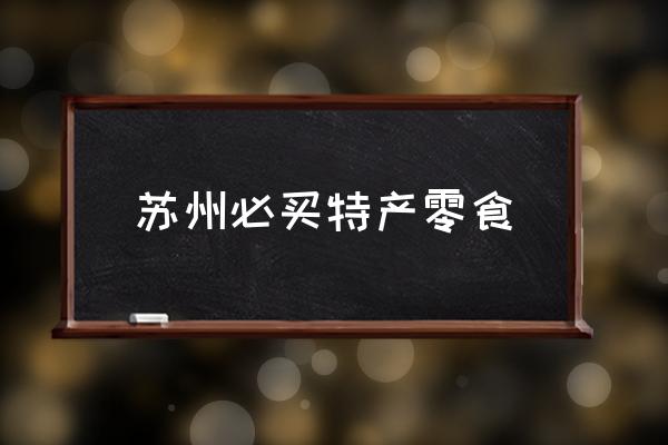 蘇州必買特產(chǎn)零食 蘇州有哪些特產(chǎn)？