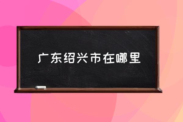 廣東紹興市在哪里 紹興是一個怎么樣的城市？