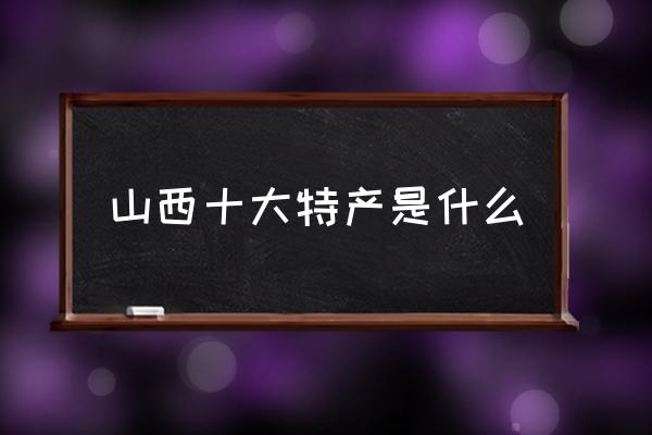 山西十大特產是什么 山西特產有哪些？