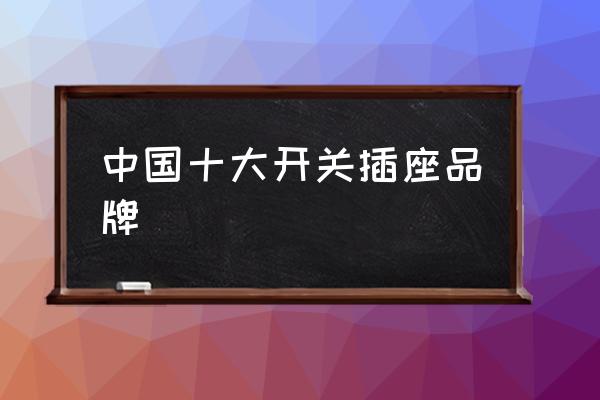 中國十大開關(guān)插座品牌 開關(guān)插座品牌前十名？
