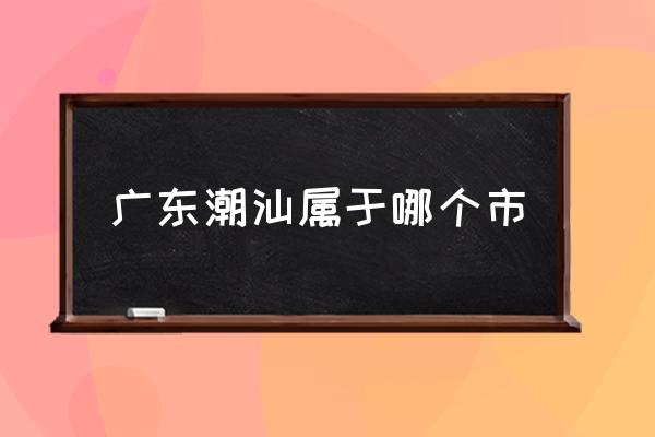 廣東潮汕屬于哪個市 潮汕是哪里的省份？