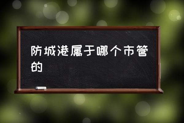 防城港屬于哪個(gè)市管的 防城港是哪個(gè)省的？