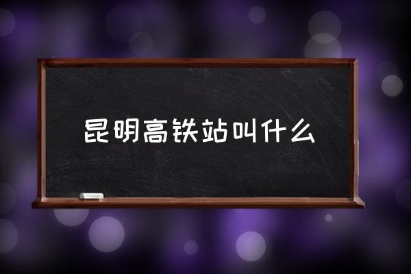 昆明高鐵站叫什么 昆明高鐵站在那里？
