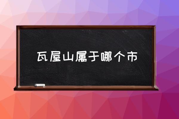 瓦屋山屬于哪個市 瓦屋山屬于哪個地方？