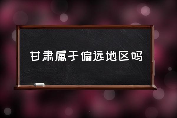 甘肅屬于偏遠(yuǎn)地區(qū)嗎 甘肅在中國的什么位置？