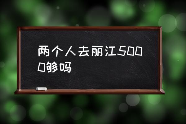 兩個(gè)人去麗江5000夠嗎 麗江什么時(shí)候最適合游玩？