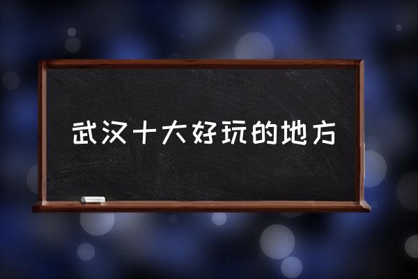 武漢十大好玩的地方 武漢有什么地方比較好玩？