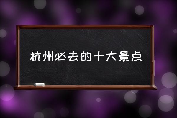 杭州必去的十大景點 杭州有什么有意思的景點？