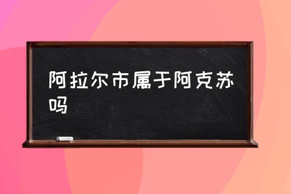 阿拉爾市屬于阿克蘇嗎 阿拉爾市和庫爾勒市哪個？