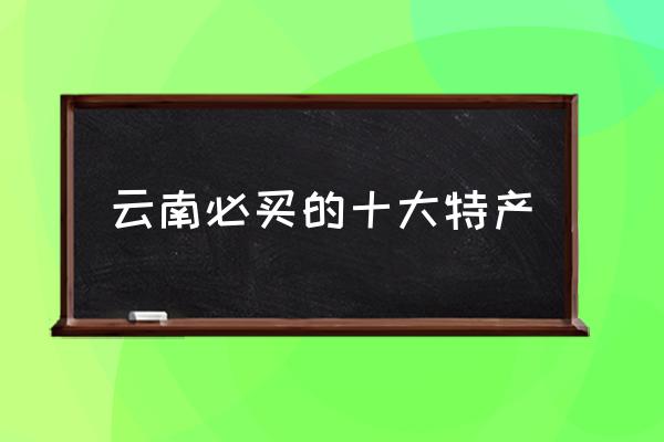 云南必買的十大特產(chǎn) 云南特產(chǎn)有哪些呀？