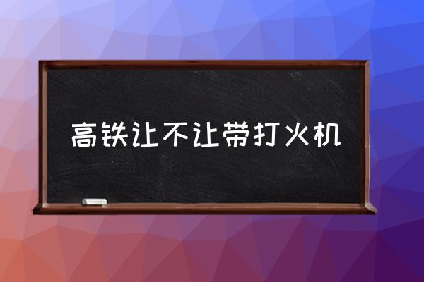 高鐵讓不讓帶打火機 為什么打火機能帶上高鐵？