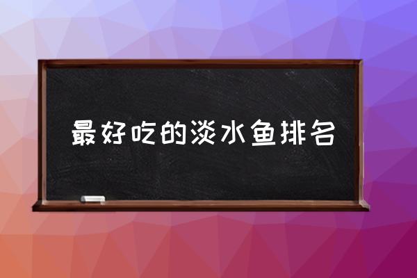 最好吃的淡水魚排名 中國最好吃的魚是什么魚？