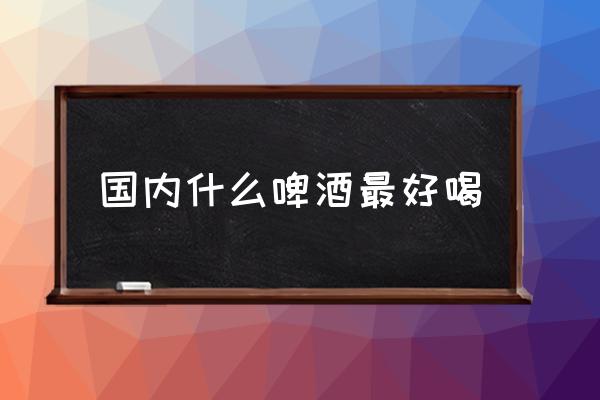 國內(nèi)什么啤酒最好喝 哪個(gè)牌子的啤酒好喝？