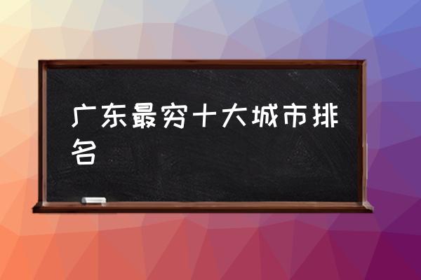 廣東最窮十大城市排名 廣東究竟是個怎樣的城市？
