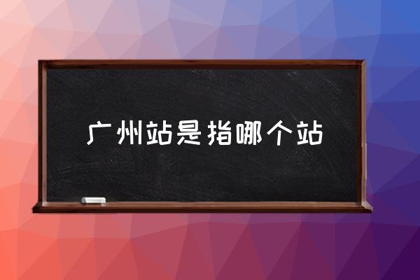 廣州站是指哪個(gè)站 廣州站具體位置？