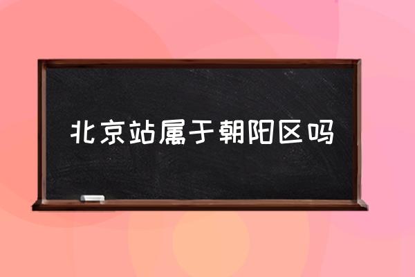 北京站屬于朝陽區(qū)嗎 北京哪個區(qū)離北京站遠(yuǎn)？