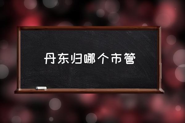 丹東歸哪個(gè)市管 山東丹東屬于哪個(gè)城市？