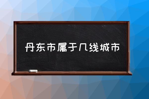 丹東市屬于幾線城市 山東丹東屬于哪個(gè)城市？
