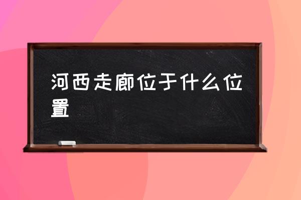 河西走廊位于什么位置 河西走廊特點？