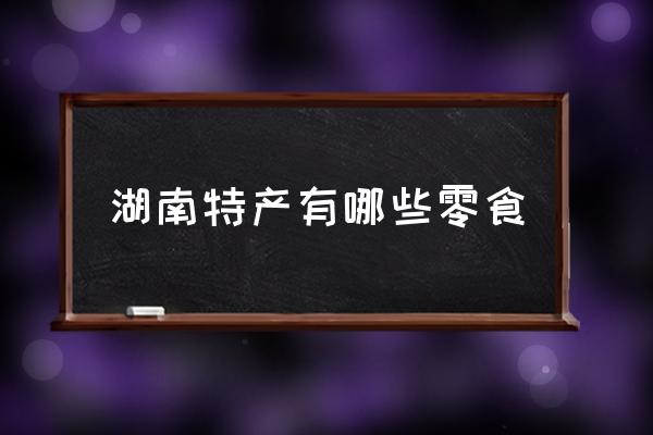 湖南特產(chǎn)有哪些零食 湖南最有特色的是什么？