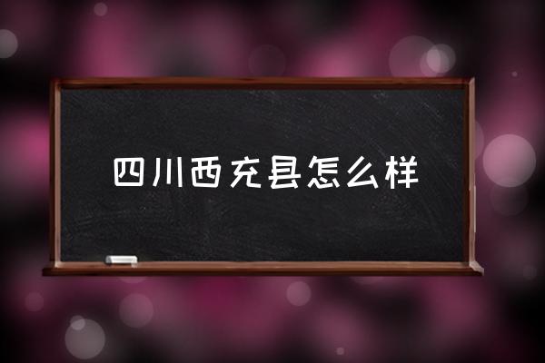 四川西充縣怎么樣 西充縣有那些鄉(xiāng)鎮(zhèn)？