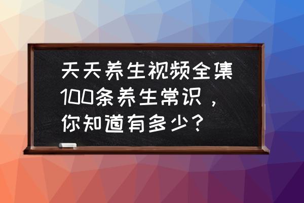 天天養(yǎng)生視頻全集(100條養(yǎng)生常識(shí)，你知道有多少？)