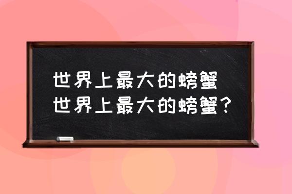 世界上最大的螃蟹 世界上最大的螃蟹？