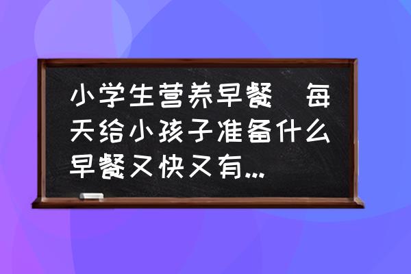 小學(xué)生營養(yǎng)早餐(每天給小孩子準備什么早餐又快又有營養(yǎng)？)