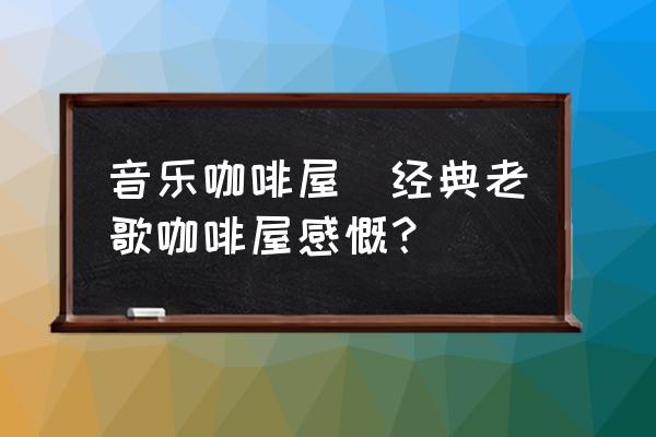 音樂咖啡屋(經(jīng)典老歌咖啡屋感慨？)