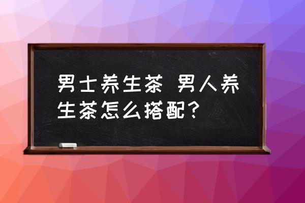 男士養(yǎng)生茶 男人養(yǎng)生茶怎么搭配？