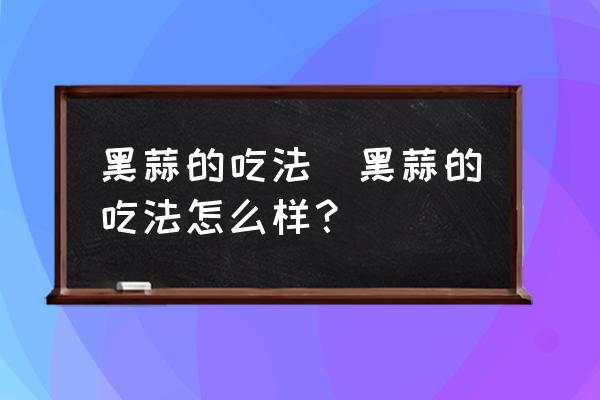 黑蒜的吃法(黑蒜的吃法怎么樣？)