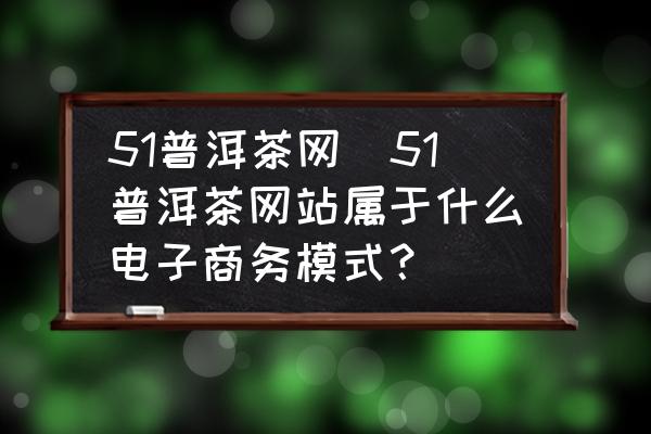 51普洱茶網(wǎng)(51普洱茶網(wǎng)站屬于什么電子商務(wù)模式？)