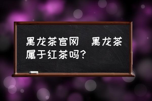 黑龍茶官網(wǎng)(黑龍茶屬于紅茶嗎？)