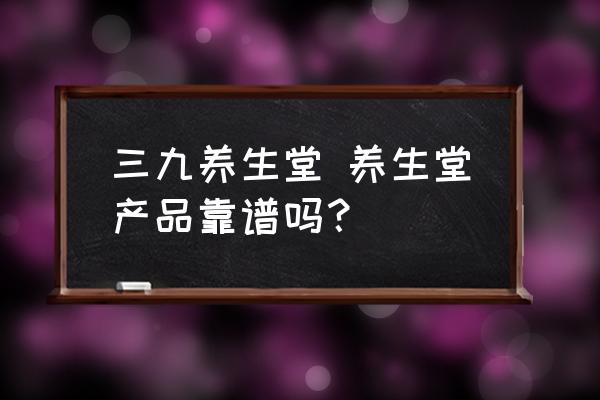 三九養(yǎng)生堂 養(yǎng)生堂產(chǎn)品靠譜嗎？