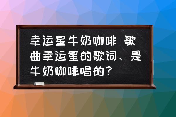 幸運星牛奶咖啡 歌曲幸運星的歌詞、是牛奶咖啡唱的？