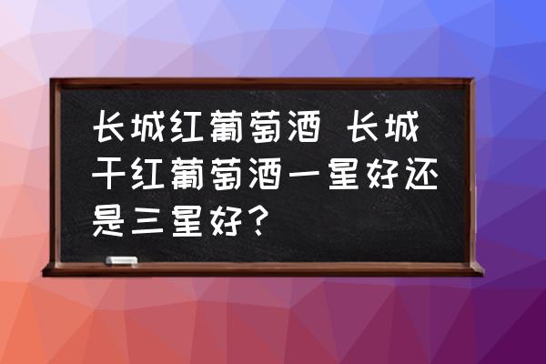 長城紅葡萄酒 長城干紅葡萄酒一星好還是三星好？