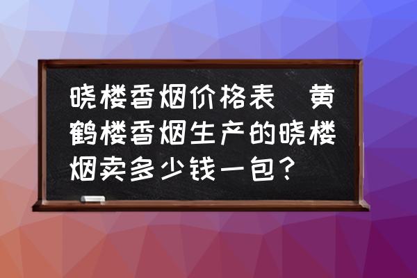 曉樓香煙價(jià)格表(黃鶴樓香煙生產(chǎn)的曉樓煙賣多少錢一包？)