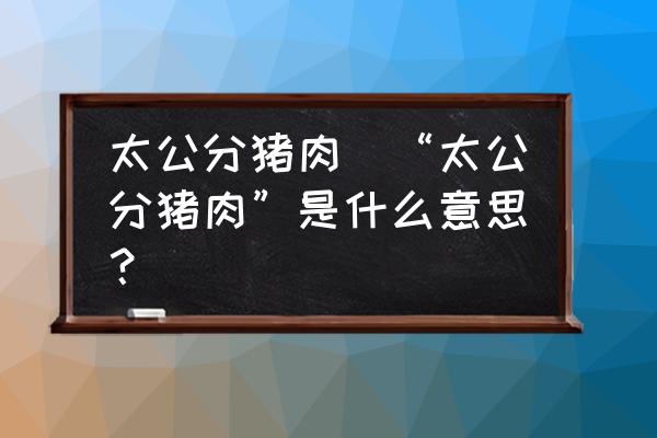 太公分豬肉(“太公分豬肉”是什么意思？)
