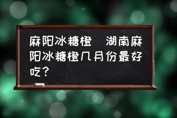 麻陽(yáng)冰糖橙(湖南麻陽(yáng)冰糖橙幾月份最好吃？)