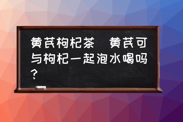 黃芪枸杞茶(黃芪可與枸杞一起泡水喝嗎？)