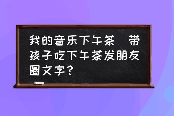 我的音樂下午茶(帶孩子吃下午茶發(fā)朋友圈文字？)